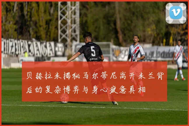贝赫拉米揭秘马尔蒂尼离开米兰背后的复杂博弈与身心疲惫真相