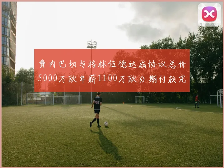 费内巴切与格林伍德达成协议总价5000万欧年薪1100万欧分期付款完成交易