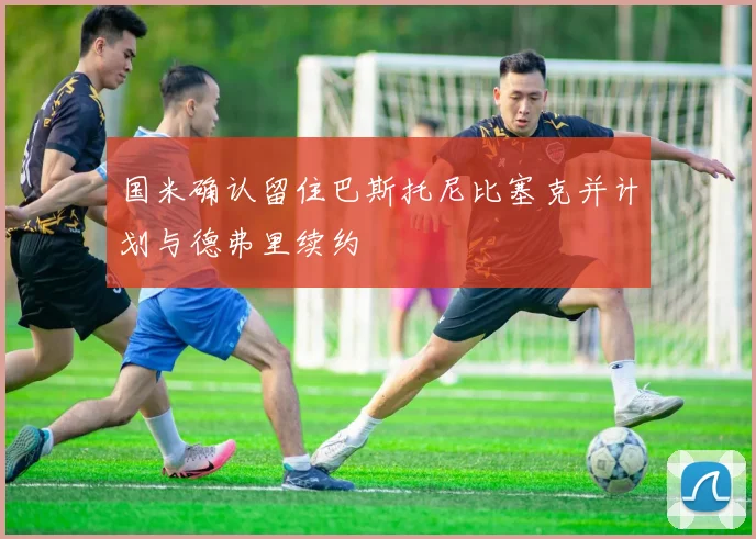 国米确认留住巴斯托尼比塞克并计划与德弗里续约