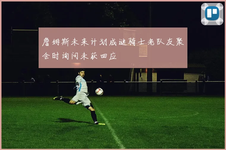 詹姆斯未来计划成谜骑士老队友聚会时询问未获回应