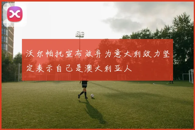 沃尔帕托宣布放弃为意大利效力坚定表示自己是澳大利亚人