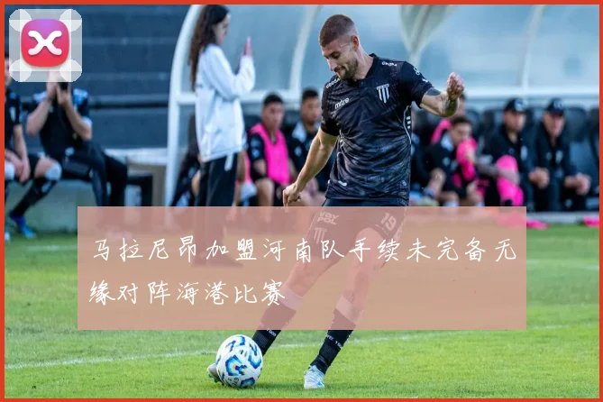 马拉尼昂加盟河南队手续未完备无缘对阵海港比赛