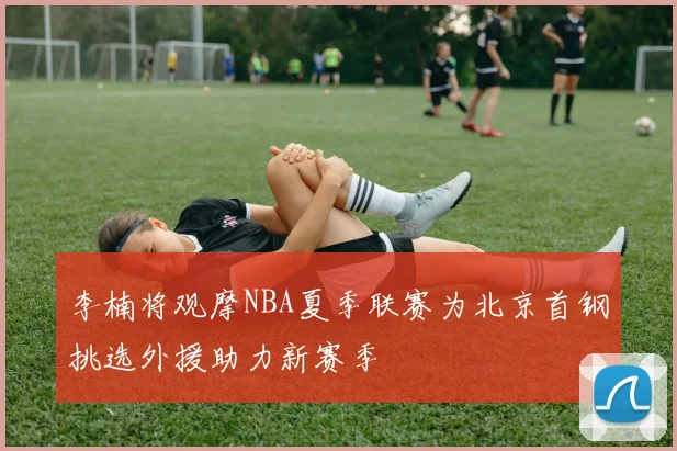 李楠将观摩NBA夏季联赛为北京首钢挑选外援助力新赛季