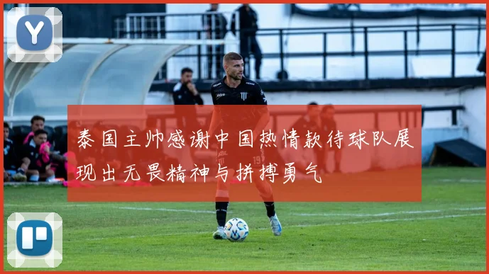 泰国主帅感谢中国热情款待球队展现出无畏精神与拼搏勇气